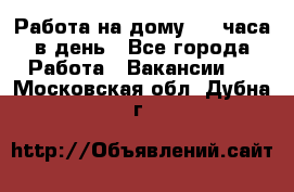 Работа на дому 2-3 часа в день - Все города Работа » Вакансии   . Московская обл.,Дубна г.